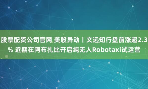 股票配资公司官网 美股异动丨文远知行盘前涨超2.3% 近期在阿布扎比开启纯无人Robotaxi试运营