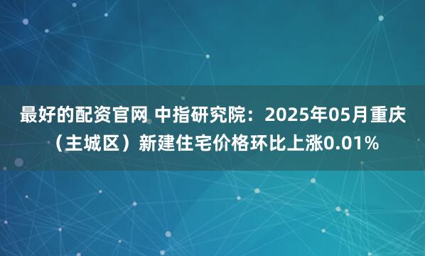 最好的配资官网 中指研究院：2025年05月重庆（主城区）新建住宅价格环比上涨0.01%