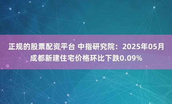正规的股票配资平台 中指研究院：2025年05月成都新建住宅价格环比下跌0.09%