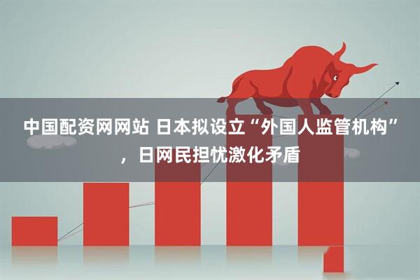 中国配资网网站 日本拟设立“外国人监管机构”，日网民担忧激化矛盾