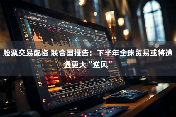 股票交易配资 联合国报告：下半年全球贸易或将遭遇更大“逆风”