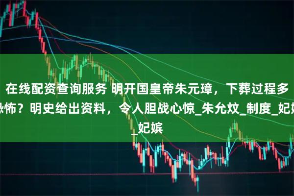 在线配资查询服务 明开国皇帝朱元璋，下葬过程多恐怖？明史给出资料，令人胆战心惊_朱允炆_制度_妃嫔