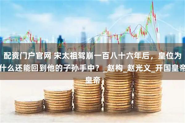 配资门户官网 宋太祖驾崩一百八十六年后，皇位为什么还能回到他的子孙手中？_赵构_赵光义_开国皇帝