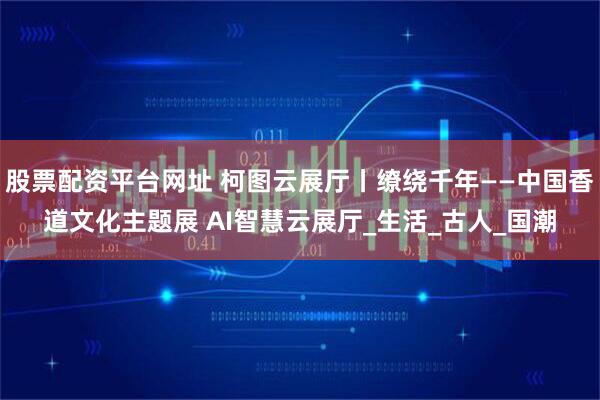 股票配资平台网址 柯图云展厅丨缭绕千年——中国香道文化主题展 AI智慧云展厅_生活_古人_国潮