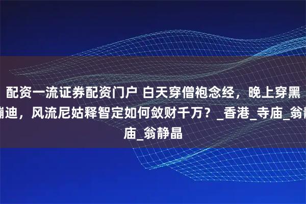 配资一流证券配资门户 白天穿僧袍念经，晚上穿黑丝蹦迪，风流尼姑释智定如何敛财千万？_香港_寺庙_翁静晶