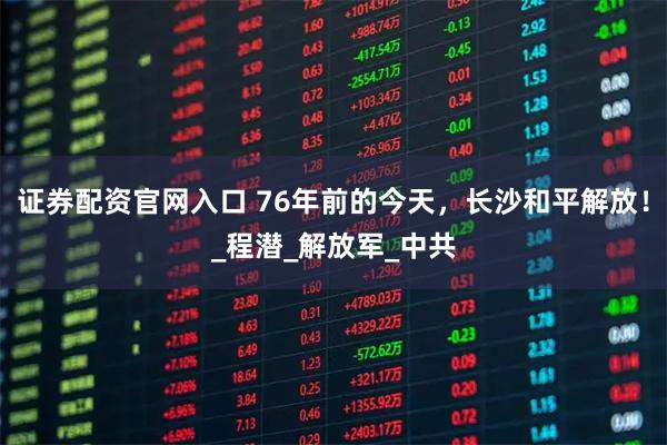 证券配资官网入口 76年前的今天，长沙和平解放！_程潜_解放军_中共