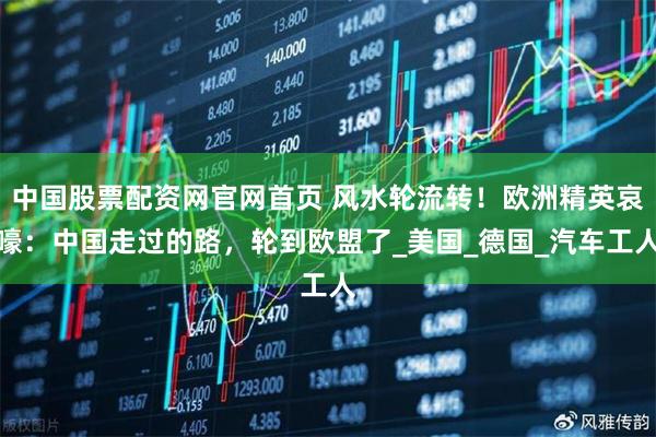 中国股票配资网官网首页 风水轮流转！欧洲精英哀嚎：中国走过的路，轮到欧盟了_美国_德国_汽车工人