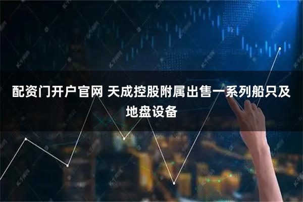 配资门开户官网 天成控股附属出售一系列船只及地盘设备