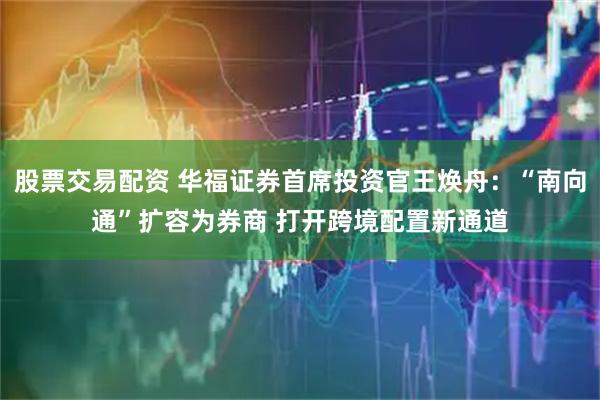 股票交易配资 华福证券首席投资官王焕舟：“南向通”扩容为券商 打开跨境配置新通道