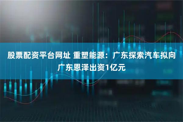 股票配资平台网址 重塑能源：广东探索汽车拟向广东恩泽出资1亿元