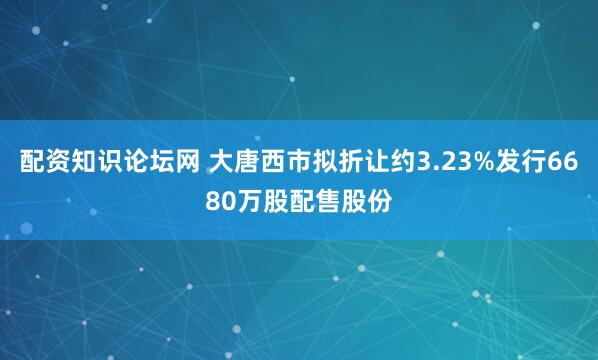 配资知识论坛网 大唐西市拟折让约3.23%发行6680万股配售股份