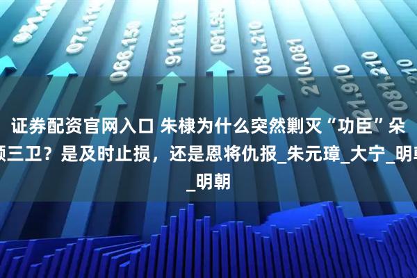 证券配资官网入口 朱棣为什么突然剿灭“功臣”朵颜三卫？是及时止损，还是恩将仇报_朱元璋_大宁_明朝
