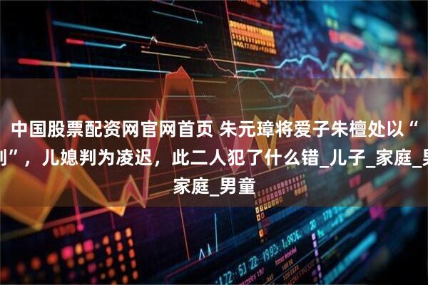 中国股票配资网官网首页 朱元璋将爱子朱檀处以“髡刑”，儿媳判为凌迟，此二人犯了什么错_儿子_家庭_男童