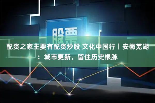 配资之家主要有配资炒股 文化中国行丨安徽芜湖：城市更新，留住历史根脉