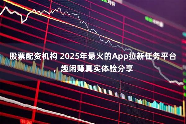股票配资机构 2025年最火的App拉新任务平台，趣闲赚真实体验分享