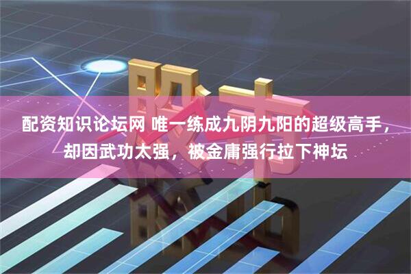 配资知识论坛网 唯一练成九阴九阳的超级高手，却因武功太强，被金庸强行拉下神坛