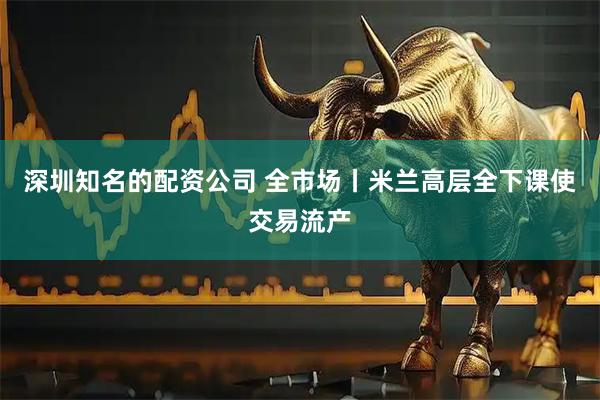 深圳知名的配资公司 全市场丨米兰高层全下课使交易流产