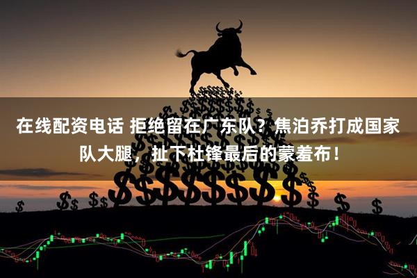 在线配资电话 拒绝留在广东队？焦泊乔打成国家队大腿，扯下杜锋最后的蒙羞布！