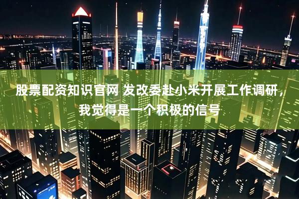 股票配资知识官网 发改委赴小米开展工作调研，我觉得是一个积极的信号