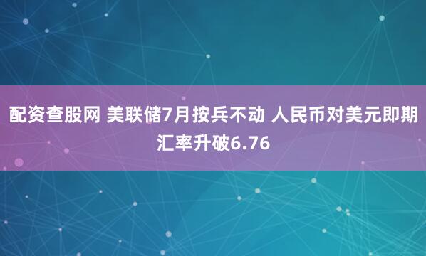 配资查股网 美联储7月按兵不动 人民币对美元即期汇率升破6.76