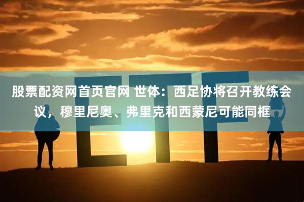 股票配资网首页官网 世体：西足协将召开教练会议，穆里尼奥、弗里克和西蒙尼可能同框