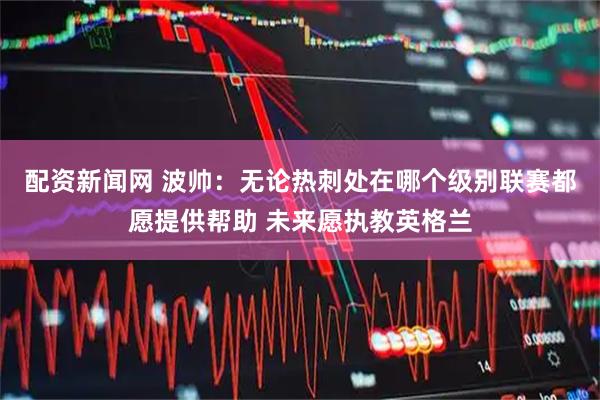 配资新闻网 波帅：无论热刺处在哪个级别联赛都愿提供帮助 未来愿执教英格兰